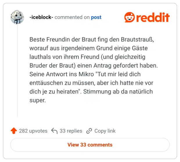 Beste Freundin der Braut fing den Brautstrauß, worauf aus irgendeinem Grund einige Gäste lauthals von ihrem Freund (und gleichzeitig Bruder der Braut) einen Antrag gefordert haben. Seine Antwort ins Mikro "Tut mir leid dich enttäuschen zu müssen, aber ich hatte nie vor dich je zu heiraten". Stimmung ab da natürlich super.