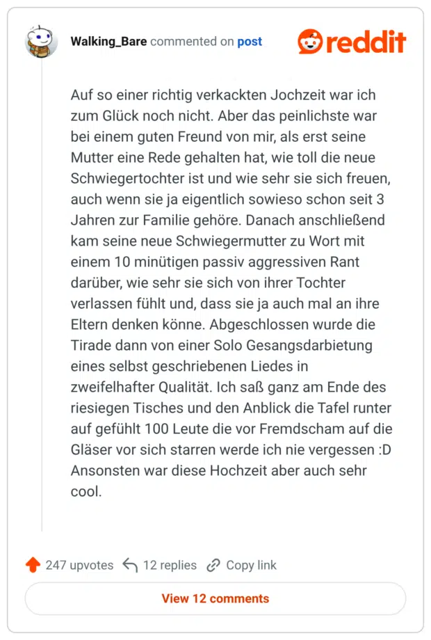 Auf so einer richtig verkackten Jochzeit war ich zum Glück noch nicht. Aber das peinlichste war bei einem guten Freund von mir, als erst seine Mutter eine Rede gehalten hat, wie toll die neue Schwiegertochter ist und wie sehr sie sich freuen, auch wenn sie ja eigentlich sowieso schon seit 3 Jahren zur Familie gehöre. Danach anschließend kam seine neue Schwiegermutter zu Wort mit einem 10 minütigen passiv aggressiven Rant darüber, wie sehr sie sich von ihrer Tochter verlassen fühlt und, dass sie ja auch mal an ihre Eltern denken könne. Abgeschlossen wurde die Tirade dann von einer Solo Gesangsdarbietung eines selbst geschriebenen Liedes in zweifelhafter Qualität. Ich saß ganz am Ende des riesiegen Tisches und den Anblick die Tafel runter auf gefühlt 100 Leute die vor Fremdscham auf die Gläser vor sich starren werde ich nie vergessen :D Ansonsten war diese Hochzeit aber auch sehr cool.