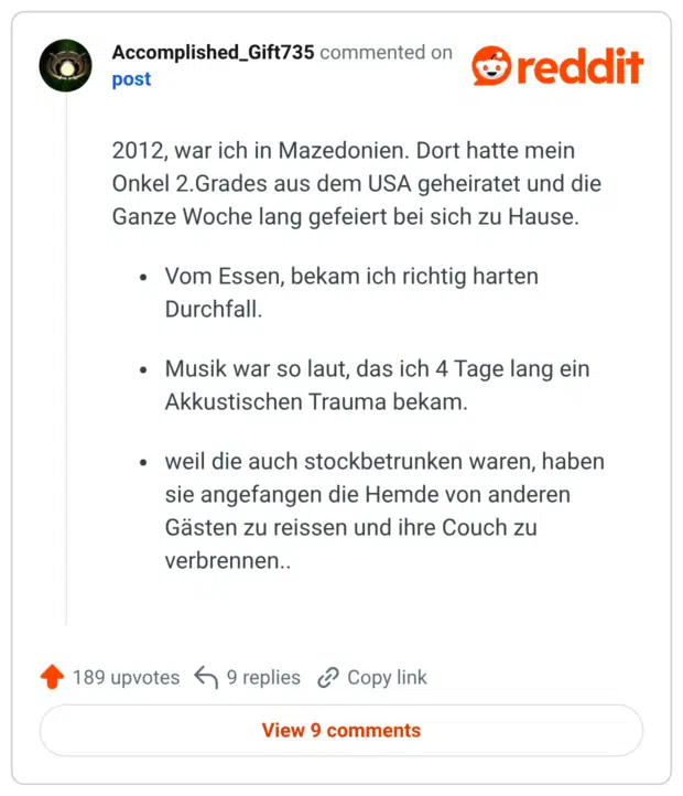 2012, war ich in Mazedonien. Dort hatte mein Onkel 2.Grades aus dem USA geheiratet und die Ganze Woche lang gefeiert bei sich zu Hause. Vom Essen, bekam ich richtig harten Durchfall. Musik war so laut, das ich 4 Tage lang ein Akkustischen Trauma bekam. weil die auch stockbetrunken waren, haben sie angefangen die Hemde von anderen Gästen zu reissen und ihre Couch zu verbrennen..