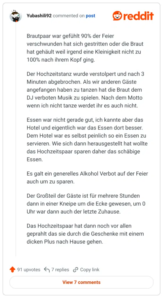 Brautpaar war gefühlt 90% der Feier verschwunden hat sich gestritten oder die Braut hat gehäult weil irgend eine Kleinigkeit nicht zu 100% nach ihrem Kopf ging. Der Hochzeitstanz wurde verstolpert und nach 3 Minuten abgebrochen. Als wir anderen Gäste angefangen haben zu tanzen hat die Braut dem DJ verboten Musik zu spielen. Nach dem Motto wenn ich nicht tanze werdet ihr es auch nicht. Essen war nicht gerade gut, ich kannte aber das Hotel und eigentlich war das Essen dort besser. Dem Hotel war es selbst peinlich so ein Essen zu servieren. Wie sich dann herausgestellt hat wollte das Hochzeitspaar sparen daher das schäbige Essen. Es galt ein generelles Alkohol Verbot auf der Feier auch um zu sparen. Der Großteil der Gäste ist für mehrere Stunden dann in einer Kneipe um die Ecke gewesen, um 0 Uhr war dann auch der letzte Zuhause. Das Hochzeitspaar hat dann noch vor allen geprahlt das sie durch die Geschenke mit einem dicken Plus nach Hause gehen.