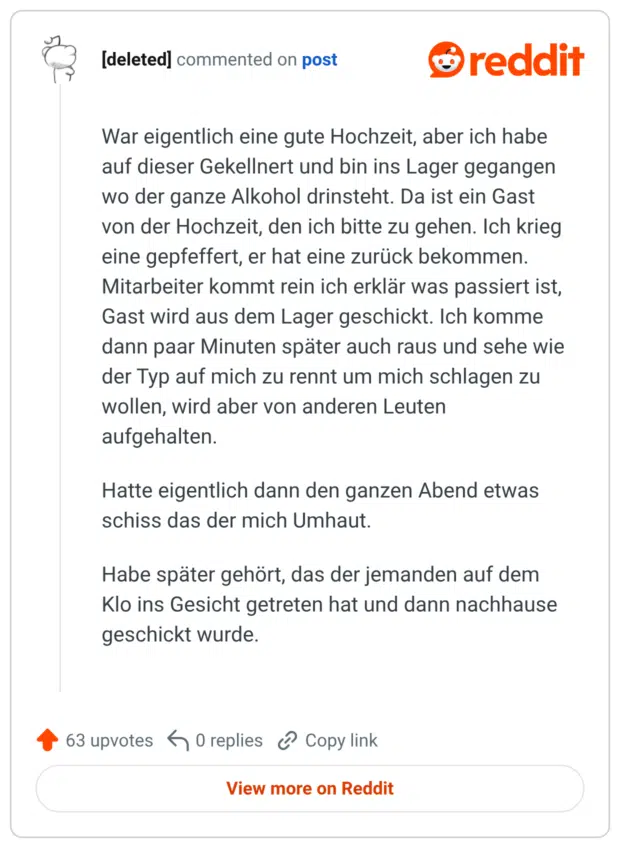 War eigentlich eine gute Hochzeit, aber ich habe auf dieser Gekellnert und bin ins Lager gegangen wo der ganze Alkohol drinsteht. Da ist ein Gast von der Hochzeit, den ich bitte zu gehen. Ich krieg eine gepfeffert, er hat eine zurück bekommen. Mitarbeiter kommt rein ich erklär was passiert ist, Gast wird aus dem Lager geschickt. Ich komme dann paar Minuten später auch raus und sehe wie der Typ auf mich zu rennt um mich schlagen zu wollen, wird aber von anderen Leuten aufgehalten. Hatte eigentlich dann den ganzen Abend etwas schiss das der mich Umhaut. Habe später gehört, das der jemanden auf dem Klo ins Gesicht getreten hat und dann nachhause geschickt wurde.