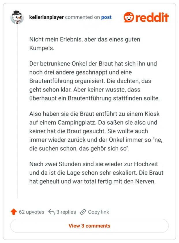 Nicht mein Erlebnis, aber das eines guten Kumpels. Der betrunkene Onkel der Braut hat sich ihn und noch drei andere geschnappt und eine Brautentführung organisiert. Die dachten, das geht schon klar. Aber keiner wusste, dass überhaupt ein Brautentführung stattfinden sollte. Also haben sie die Braut entführt zu einem Kiosk auf einem Campingplatz. Da saßen sie also und keiner hat die Braut gesucht. Sie wollte auch immer wieder zurück und der Onkel immer so "ne, die suchen schon, das gehör sich so". Nach zwei Stunden sind sie wieder zur Hochzeit und da ist die Lage schon sehr eskaliert. Die Braut hat geheult und war total fertig mit den Nerven.