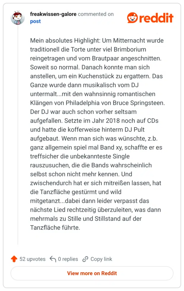 Mein absolutes Highlight: Um Mitternacht wurde traditionell die Torte unter viel Brimborium reingetragen und vom Brautpaar angeschnitten. Soweit so normal. Danach konnte man sich anstellen, um ein Kuchenstück zu ergattern. Das Ganze wurde dann musikalisch vom DJ untermalt...mit den wahnsinnig romantischen Klängen von Philadelphia von Bruce Springsteen. Der DJ war auch schon vorher seltsam aufgefallen. Setzte im Jahr 2018 noch auf CDs und hatte die kofferweise hinterm DJ Pult aufgebaut. Wenn man sich was wünschte, z.b. ganz allgemein spiel mal Band xy, schaffte er es treffsicher die unbekannteste Single rauszusuchen, die die Bands wahrscheinlich selbst schon nicht mehr kennen. Und zwischendurch hat er sich mitreißen lassen, hat die Tanzfläche gestürmt und wild mitgetanzt...dabei dann leider verpasst das nächste Lied rechtzeitig überzuleiten, was dann mehrmals zu Stille und Stillstand auf der Tanzfläche führte.