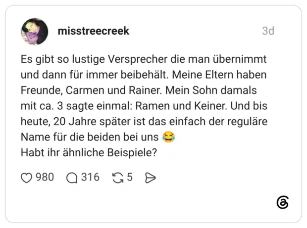 Es gibt so lustige Versprecher die man übernimmt und dann für immer beibehält. Meine Eltern haben Freunde, Carmen und Rainer. Mein Sohn damals mit ca. 3 sagte einmal: Ramen und Keiner. Und bis heute, 20 Jahre später ist das einfach der reguläre Name für die beiden bei uns Habt ihr ähnliche Beispiele?