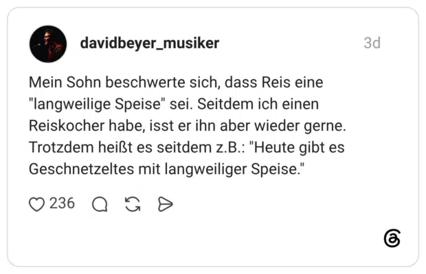 Mein Sohn beschwerte sich, dass Reis eine "langweilige Speise" sei. Seitdem ich einen Reiskocher habe, isst er ihn aber wieder gerne. Trotzdem heißt es seitdem z.B.: "Heute gibt es Geschnetzeltes mit langweiliger Speise."