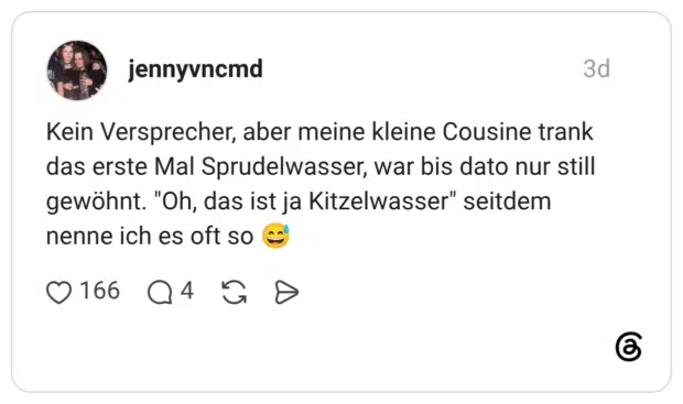 Kein Versprecher, aber meine kleine Cousine trank das erste Mal Sprudelwasser, war bis dato nur still gewöhnt. "Oh, das ist ja Kitzelwasser" seitdem nenne ich es oft so