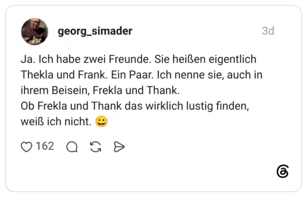 Ja. Ich habe zwei Freunde. Sie heißen eigentlich Thekla und Frank. Ein Paar. Ich nenne sie, auch in ihrem Beisein, Frekla und Thank. Ob Frekla und Thank das wirklich lustig finden, weiß ich nicht.