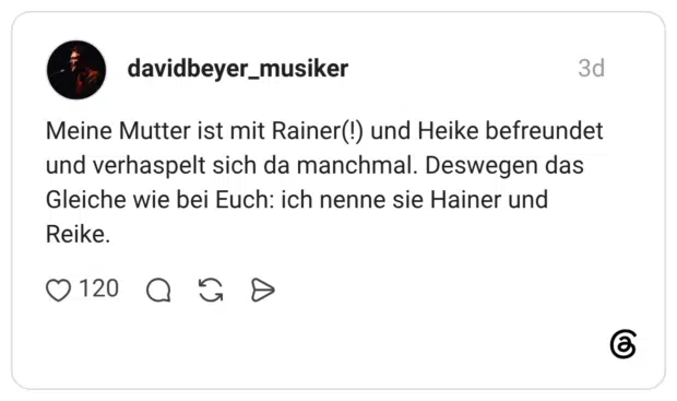 Meine Mutter ist mit Rainer(!) und Heike befreundet und verhaspelt sich da manchmal. Deswegen das Gleiche wie bei Euch: ich nenne sie Hainer und Reike.