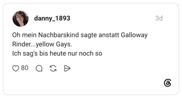 Oh mein Nachbarskind sagte anstatt Galloway Rinder...yellow Gays. Ich sag's bis heute nur noch so
