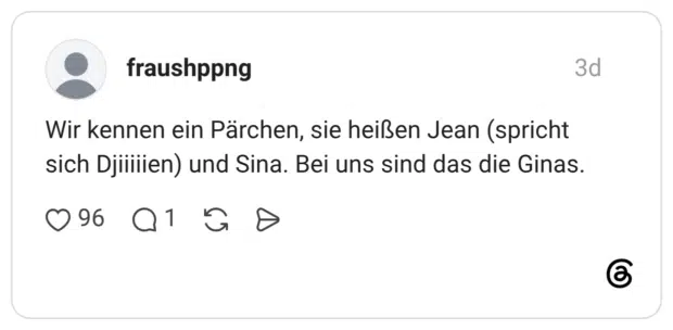 Wir kennen ein Pärchen, sie heißen Jean (spricht sich Djiiiiien) und Sina. Bei uns sind das die Ginas.