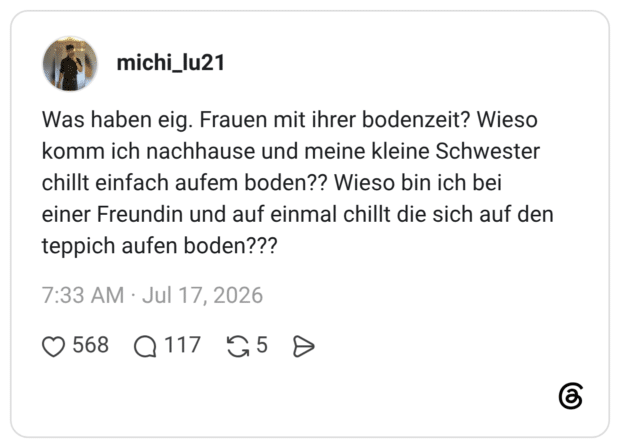 Was haben eig. Frauen mit ihrer bodenzeit? Wieso komm ich nachhause und meine kleine Schwester chillt einfach aufem boden?? Wieso bin ich bei einer Freundin und auf einmal chillt die sich auf den teppich aufen boden???
