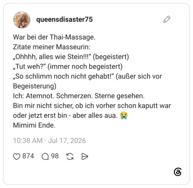 War bei der Thai-Massage. Zitate meiner Masseurin: „Ohhhh, alles wie Stein!!!“ (begeistert) „Tut weh?“ (immer noch begeistert) „So schlimm noch nicht gehabt!“ (außer sich vor Begeisterung) Ich: Atemnot. Schmerzen. Sterne gesehen. Bin mir nicht sicher, ob ich vorher schon kaputt war oder jetzt erst bin - aber alles aua. 😭 Mimimi Ende