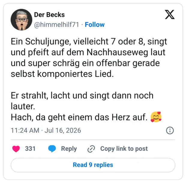 Ein Schuljunge, vielleicht 7 oder 8, singt und pfeift auf dem Nachhauseweg laut und super schräg ein offenbar gerade selbst komponiertes Lied. Er strahlt, lacht und singt dann noch lauter. Hach, da geht einem das Herz auf