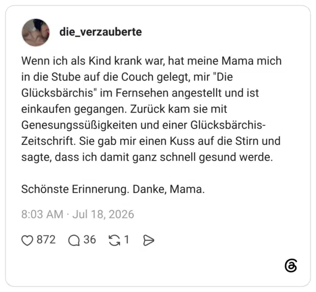 Wenn ich als Kind krank war, hat meine Mama mich in die Stube auf die Couch gelegt, mir "Die Glücksbärchis" im Fernsehen angestellt und ist einkaufen gegangen. Zurück kam sie mit Genesungssüßigkeiten und einer Glücksbärchis- Zeitschrift. Sie gab mir einen Kuss auf die Stirn und sagte, dass ich damit ganz schnell gesund werde. Schönste Erinnerung. Danke, Mama