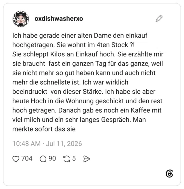 Ich habe gerade einer alten Dame den einkauf hochgetragen. Sie wohnt im 4ten Stock ?! Sie schleppt Kilos an Einkauf hoch. Sie erzählte mir sie braucht fast ein ganzen Tag für das ganze, weil sie nicht mehr so gut heben kann und auch nicht mehr die schnellste ist. Ich war wirklich beeindruckt von dieser Stärke. Ich habe sie aber heute Hoch in die Wohnung geschickt und den rest hoch getragen. Danach gab es noch ein Kaffee mit viel milch und ein sehr langes Gespräch. Man merkte sofort das sie