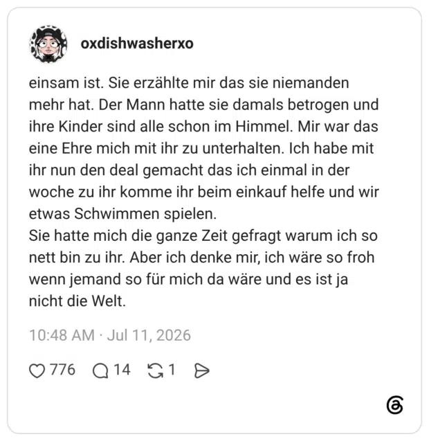 einsam ist. Sie erzählte mir das sie niemanden mehr hat. Der Mann hatte sie damals betrogen und ihre Kinder sind alle schon im Himmel. Mir war das eine Ehre mich mit ihr zu unterhalten. Ich habe mit ihr nun den deal gemacht das ich einmal in der woche zu ihr komme ihr beim einkauf helfe und wir etwas Schwimmen spielen. Sie hatte mich die ganze Zeit gefragt warum ich so nett bin zu ihr. Aber ich denke mir, ich wäre so froh wenn jemand so für mich da wäre und es ist ja nicht die Welt.
