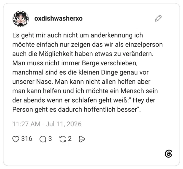 Es geht mir auch nicht um anderkennung ich möchte einfach nur zeigen das wir als einzelperson auch die Möglichkeit haben etwas zu verändern. Man muss nicht immer Berge verschieben, manchmal sind es die kleinen Dinge genau vor unserer Nase. Man kann nicht allen helfen aber man kann helfen und ich möchte ein Mensch sein der abends wenn er schlafen geht weiß:" Hey der Person geht es dadurch hoffentlich besser"