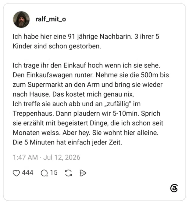 Ich habe hier eine 91 jährige Nachbarin. 3 ihrer 5 Kinder sind schon gestorben. Ich trage ihr den Einkauf hoch wenn ich sie sehe. Den Einkaufswagen runter. Nehme sie die 500m bis zum Supermarkt an den Arm und bring sie wieder nach Hause. Das kostet mich genau nix. Ich treffe sie auch abb und an „zufällig" im Treppenhaus. Dann plaudern wir 5-10min. Sprich sie erzählt mit begeistert Dinge, die ich schon seit Monaten weiss. Aber hey. Sie wohnt hier alleine. Die 5 Minuten hat einfach jeder Zeit.