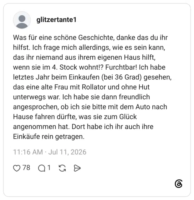 Was für eine schöne Geschichte, danke das du ihr hilfst. Ich frage mich allerdings, wie es sein kann, das ihr niemand aus ihrem eigenen Haus hilft, wenn sie im 4. Stock wohnt!? Furchtbar! Ich habe letztes Jahr beim Einkaufen (bei 36 Grad) gesehen, das eine alte Frau mit Rollator und ohne Hut unterwegs war. Ich habe sie dann freundlich angesprochen, ob ich sie bitte mit dem Auto nach Hause fahren dürfte, was sie zum Glück angenommen hat. Dort habe ich ihr auch ihre Einkäufe rein getragen