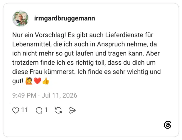 Nur ein Vorschlag! Es gibt auch Lieferdienste für Lebensmittel, die ich auch in Anspruch nehme, da ich nicht mehr so gut laufen und tragen kann. Aber trotzdem finde ich es richtig toll, dass du dich um diese Frau kümmerst. Ich finde es sehr wichtig und gut!