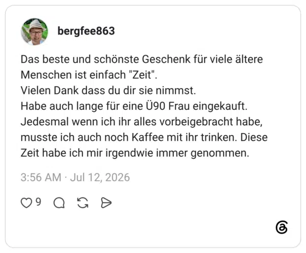 Das beste und schönste Geschenk für viele ältere Menschen ist einfach "Zeit". Vielen Dank dass du dir sie nimmst. Habe auch lange für eine Ü90 Frau eingekauft. Jedesmal wenn ich ihr alles vorbeigebracht habe, musste ich auch noch Kaffee mit ihr trinken. Diese Zeit habe ich mir irgendwie immer genommen.