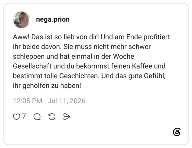 Aww! Das ist so lieb von dir! Und am Ende profitiert ihr beide davon. Sie muss nicht mehr schwer schleppen und hat einmal in der Woche Gesellschaft und du bekommst feinen Kaffee und bestimmt tolle Geschichten. Und das gute Gefühl, ihr geholfen zu haben!