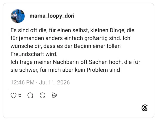Es sind oft die, für einen selbst, kleinen Dinge, die für jemanden anders einfach großartig sind. Ich wünsche dir, dass es der Beginn einer tollen Freundschaft wird. Ich trage meiner Nachbarin oft Sachen hoch, die für sie schwer, für mich aber kein Problem sind