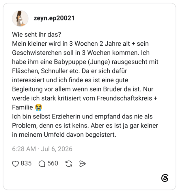 Wie seht ihr das? Mein kleiner wird in 3 Wochen 2 Jahre alt + sein Geschwisterchen soll in 3 Wochen kommen. Ich habe ihm eine Babypuppe (Junge) rausgesucht mit Fläschen, Schnuller etc. Da er sich dafür interessiert und ich finde es ist eine gute Begleitung vor allem wenn sein Bruder da ist. Nur werde ich stark kritisiert vom Freundschaftskreis + Familie H Ich bin selbst Erzieherin und empfand das nie als Problem, denn es ist keins. Aber es ist ja gar keiner in meinem Umfeld davon begeistert.