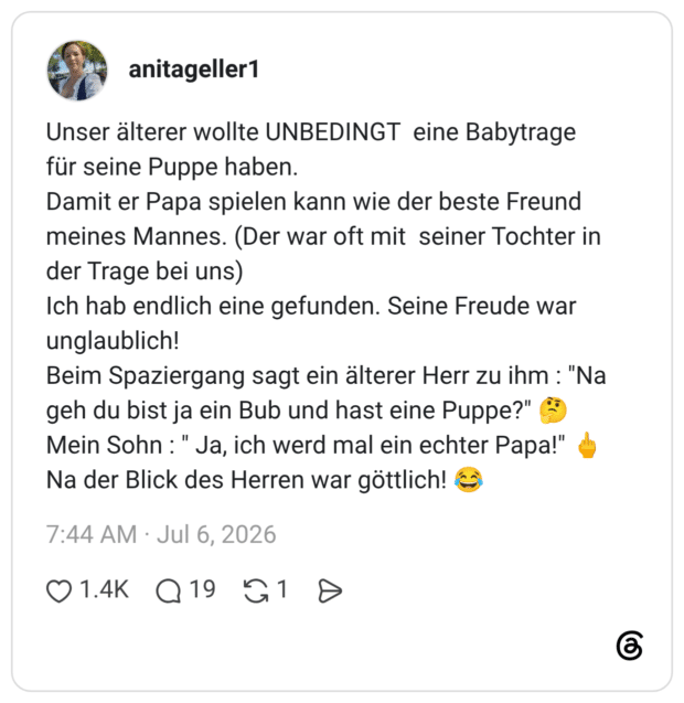 Unser älterer wollte UNBEDINGT eine Babytrage für seine Puppe haben. Damit er Papa spielen kann wie der beste Freund meines Mannes. (Der war oft mit seiner Tochter in der Trage bei uns) Ich hab endlich eine gefunden. Seine Freude war unglaublich! Beim Spaziergang sagt ein älterer Herr zu ihm : "Na geh du bist ja ein Bub und hast eine Puppe?" Mein Sohn: " Ja, ich werd mal ein echter Papal!" Na der Blick des Herren war göttlich!