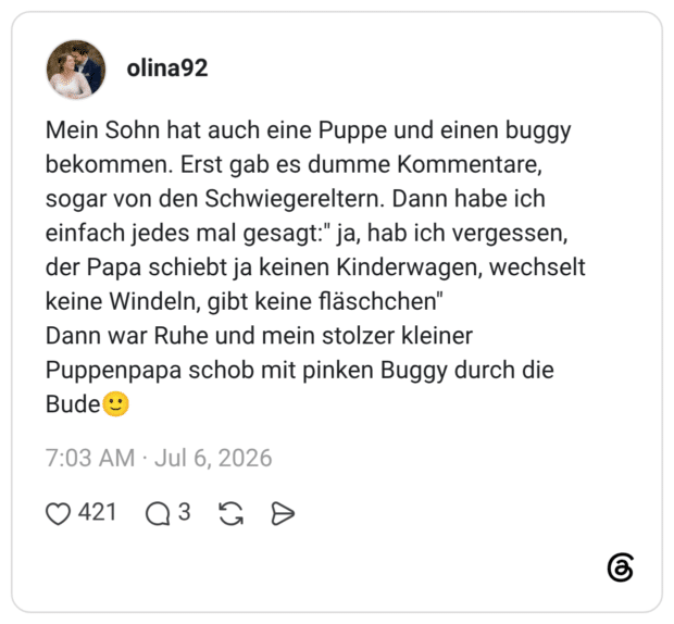 Mein Sohn hat auch eine Puppe und einen buggy bekommen. Erst gab es dumme Kommentare, sogar von den Schwiegereltern. Dann habe ich einfach jedes mal gesagt:" ja, hab ich vergessen, der Papa schiebt ja keinen Kinderwagen, wechselt keine Windeln, gibt keine fläschchen" Dann war Ruhe und mein stolzer kleiner Puppenpapa schob mit pinken Buggy durch die Bude