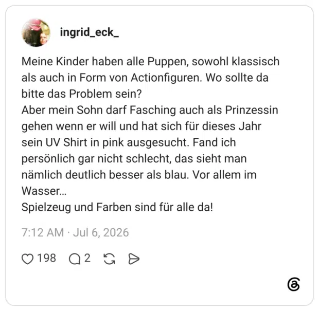 Meine Kinder haben alle Puppen, sowohl klassisch als auch in Form von Actionfiguren. Wo sollte da bitte das Problem sein? Aber mein Sohn darf Fasching auch als Prinzessin gehen wenn er will und hat sich für dieses Jahr sein UV Shirt in pink ausgesucht. Fand ich persönlich gar nicht schlecht, das sieht man nämlich deutlich besser als blau. Vor allem im Wasser... Spielzeug und Farben sind für alle da!