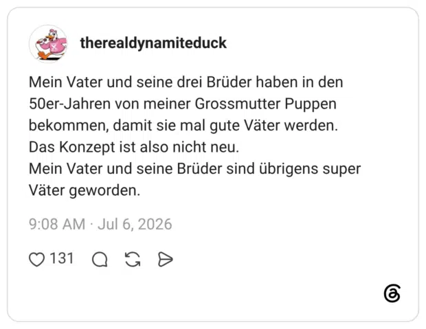 Mein Vater und seine drei Brüder haben in den 50er-Jahren von meiner Grossmutter Puppen bekommen, damit sie mal gute Väter werden. Das Konzept ist also nicht neu. Mein Vater und seine Brüder sind übrigens super Väter geworden.