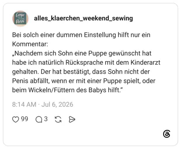 Bei solch einer dummen Einstellung hilft nur ein Kommentar: „Nachdem sich Sohn eine Puppe gewünscht hat habe ich natürlich Rücksprache mit dem Kinderarzt gehalten. Der hat bestätigt, dass Sohn nicht der Penis abfällt, wenn er mit einer Puppe spielt, oder beim Wickeln/Füttern des Babys hilft."