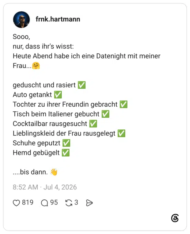 SOOO, nur, dass ihr's wisst: Heute Abend habe ich eine Datenight mit meiner Frau... geduscht und rasiert V Auto getankt V Tochter zu ihrer Freundin gebracht V Tisch beim Italiener gebucht Cocktailbar rausgesucht V Lieblingskleid der Frau rausgelegt V Schuhe geputzt V Hemd gebügelt V ....bis dann.