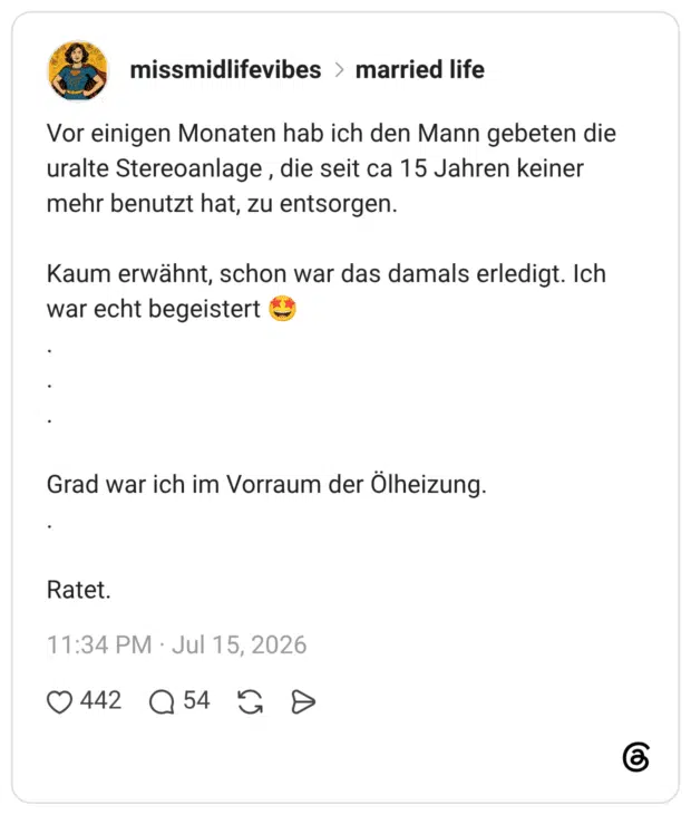 Vor einigen Monaten hab ich den Mann gebeten die uralte Stereoanlage, die seit ca 15 Jahren keiner mehr benutzt hat, zu entsorgen. Kaum erwähnt, schon war das damals erledigt. Ich war echt begeistert € Grad war ich im Vorraum der Ölheizung. Ratet.