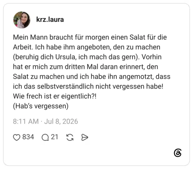 Mein Mann braucht für morgen einen Salat für die Arbeit. Ich habe ihm angeboten, den zu machen (beruhig dich Ursula, ich mach das gern). Vorhin hat er mich zum dritten Mal daran erinnert, den Salat zu machen und ich habe ihn angemotzt, dass ich das selbstverständlich nicht vergessen habe! Wie frech ist er eigentlich?! (Hab's vergessen)