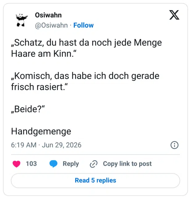 „Schatz, du hast da noch jede Menge Haare am Kinn." „Komisch, das habe ich doch gerade frisch rasiert." „Beide?" Handgemenge