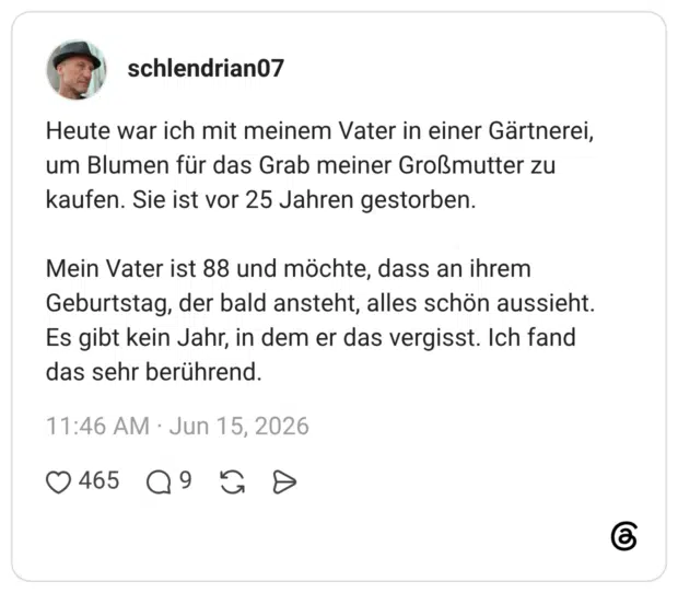 Heute war ich mit meinem Vater in einer Gärtnerei, um Blumen für das Grab meiner Großmutter zu kaufen. Sie ist vor 25 Jahren gestorben. Mein Vater ist 88 und möchte, dass an ihrem Geburtstag, der bald ansteht, alles schön aussieht. Es gibt kein Jahr, in dem er das vergisst. Ich fand das sehr berührend.