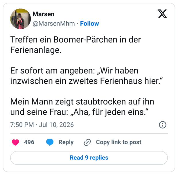 Treffen ein Boomer-Pärchen in der Ferienanlage. Er sofort am angeben: „Wir haben inzwischen ein zweites Ferienhaus hier." Mein Mann zeigt staubtrocken auf ihn und seine Frau: „Aha, für jeden eins."