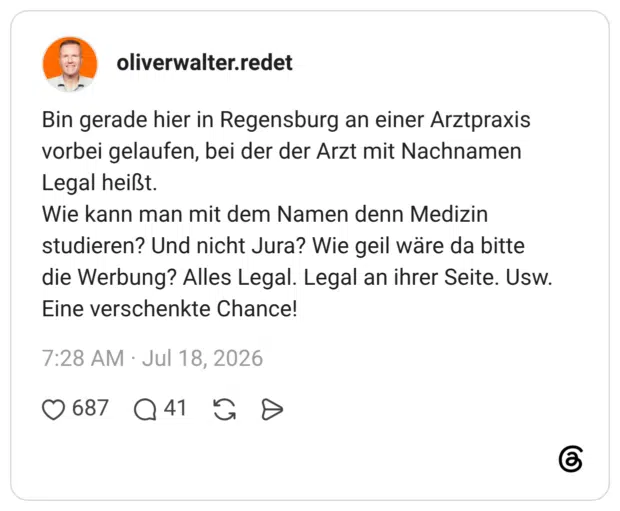 Bin gerade hier in Regensburg an einer Arztpraxis vorbei gelaufen, bei der der Arzt mit Nachnamen Legal heißt. Wie kann man mit dem Namen denn Medizin studieren? Und nicht Jura? Wie geil wäre da bitte die Werbung? Alles Legal. Legal an ihrer Seite. Usw. Eine verschenkte Chance!