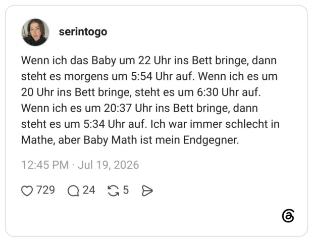 Wenn ich das Baby um 22 Uhr ins Bett bringe, dann steht es morgens um 5:54 Uhr auf. Wenn ich es um 20 Uhr ins Bett bringe, steht es um 6:30 Uhr auf. Wenn ich es um 20:37 Uhr ins Bett bringe, dann steht es um 5:34 Uhr auf. Ich war immer schlecht in Mathe, aber Baby Math ist mein Endgegner.