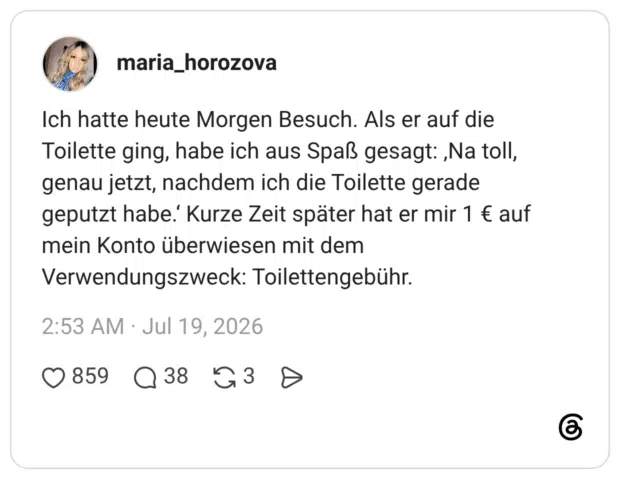 Ich hatte heute Morgen Besuch. Als er auf die Toilette ging, habe ich aus Spaß gesagt: ‚Na toll, genau jetzt, nachdem ich die Toilette gerade geputzt habe.‘ Kurze Zeit später hat er mir 1 € auf mein Konto überwiesen mit dem Verwendungszweck: Toilettengebühr.