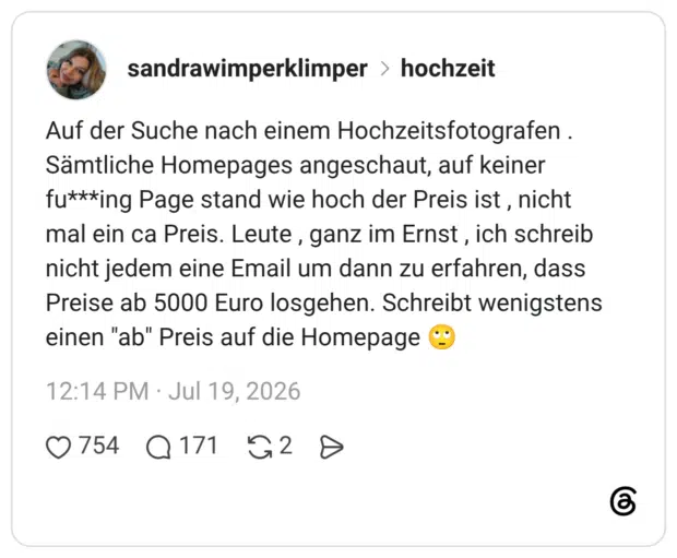 Auf der Suche nach einem Hochzeitsfotografen . Sämtliche Homepages angeschaut, auf keiner fu***ing Page stand wie hoch der Preis ist , nicht mal ein ca Preis. Leute , ganz im Ernst , ich schreib nicht jedem eine Email um dann zu erfahren, dass Preise ab 5000 Euro losgehen. Schreibt wenigstens einen "ab" Preis auf die Homepage 🙄