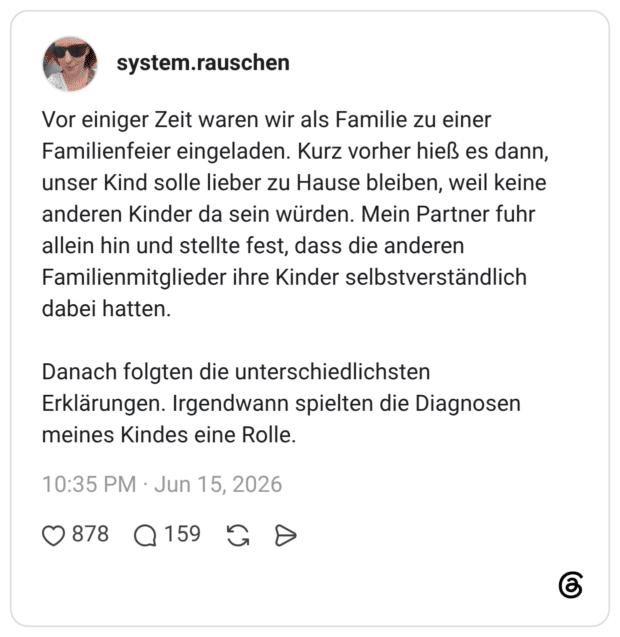 Vor einiger Zeit waren wir als Familie zu einer Familienfeier eingeladen. Kurz vorher hieß es dann, unser Kind solle lieber zu Hause bleiben, weil keine anderen Kinder da sein würden. Mein Partner fuhr allein hin und stellte fest, dass die anderen Familienmitglieder ihre Kinder selbstverständlich dabei hatten. Danach folgten die unterschiedlichsten Erklärungen. Irgendwann spielten die Diagnosen meines Kindes eine Rolle.