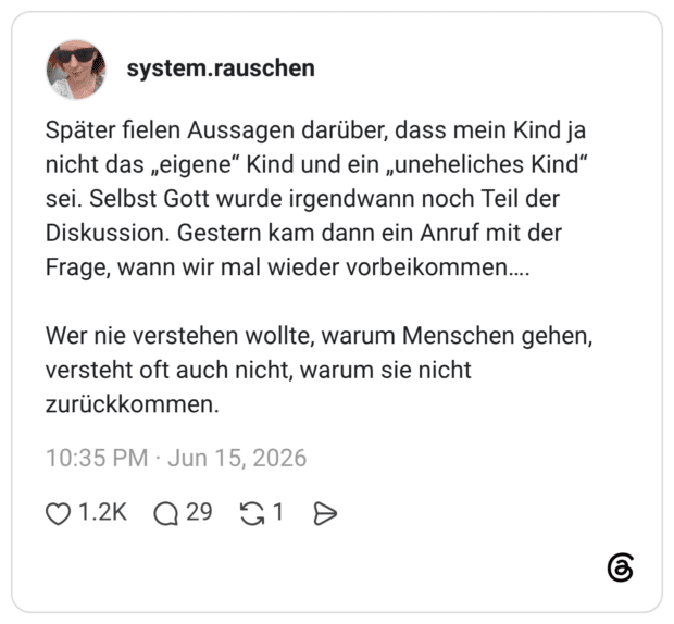 Später fielen Aussagen darüber, dass mein Kind ja nicht das „eigene" Kind und ein „uneheliches Kind" sei. Selbst Gott wurde irgendwann noch Teil der Diskussion. Gestern kam dann ein Anruf mit der Frage, wann wir mal wieder vorbeikommen.... Wer nie verstehen wollte, warum Menschen gehen, versteht oft auch nicht, warum sie nicht zurückkommen.