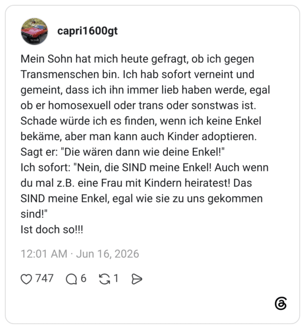 Mein Sohn hat mich heute gefragt, ob ich gegen Transmenschen bin. Ich hab sofort verneint und gemeint, dass ich ihn immer lieb haben werde, egal ob er homosexuell oder trans oder sonstwas ist. Schade würde ich es finden, wenn ich keine Enkel bekäme, aber man kann auch Kinder adoptieren. Sagt er: "Die wären dann wie deine Enkel!" Ich sofort: "Nein, die SIND meine Enkel! Auch wenn du mal z.B. eine Frau mit Kindern heiratest! Das SIND meine Enkel, egal wie sie zu uns gekommen sind!" Ist doch so!!!