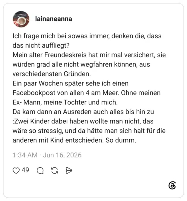 Ich frage mich bei sowas immer, denken die, dass das nicht auffliegt? Mein alter Freundeskreis hat mir mal versichert, sie würden grad alle nicht wegfahren können, aus verschiedensten Gründen. Ein paar Wochen später sehe ich einen Facebookpost von allen 4 am Meer. Ohne meinen Ex- Mann, meine Tochter und mich. Da kam dann an Ausreden auch alles bis hin zu :Zwei Kinder dabei haben wollte man nicht, das wäre so stressig, und da hätte man sich halt für die anderen mit Kind entschieden. So dumm.