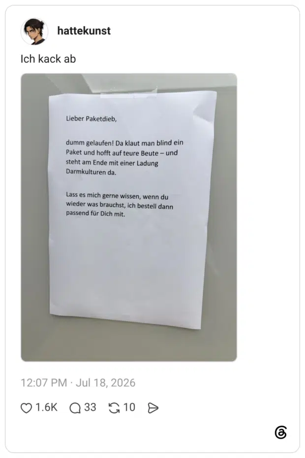 Lieber Paketdieb, dumm gelaufen! Da klaut man blind ein Paket und hofft auf teure Beute - und steht am Ende mit einer Ladung Darmkulturen da. Lass es mich gerne wissen, wenn du wieder was brauchst, ich bestell dann passend für Dich mit.