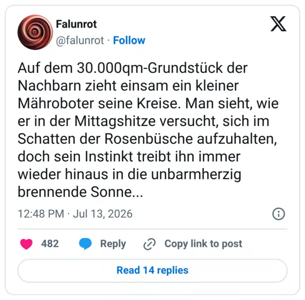 Auf dem 30.000qm-Grundstück der Nachbarn zieht einsam ein kleiner Mähroboter seine Kreise. Man sieht, wie er in der Mittagshitze versucht, sich im Schatten der Rosenbüsche aufzuhalten, doch sein Instinkt treibt ihn immer wieder hinaus in die unbarmherzig brennende Sonne...
