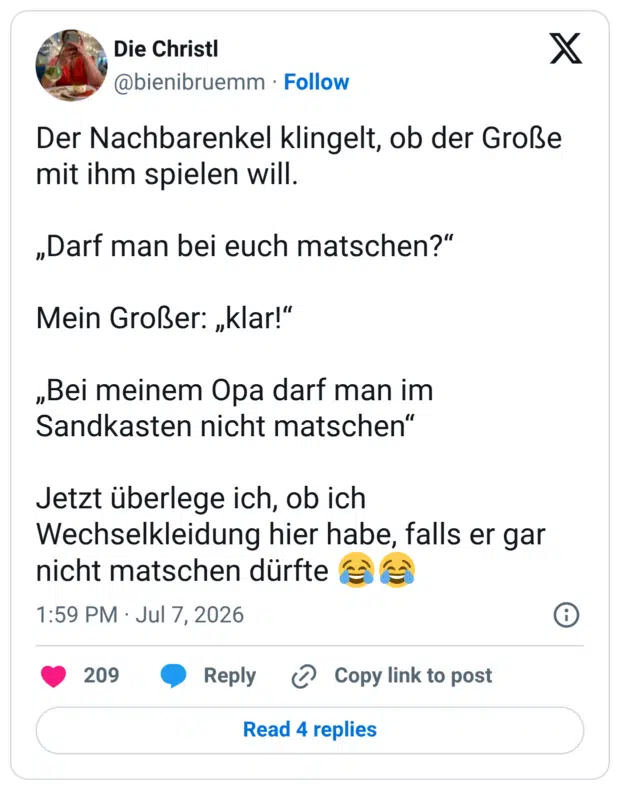 Der Nachbarenkel klingelt, ob der Große mit ihm spielen will. „Darf man bei euch matschen?" Mein Großer: „klar!" „Bei meinem Opa darf man im Sandkasten nicht matschen" Jetzt überlege ich, ob ich Wechselkleidung hier habe, falls er gar nicht matschen dürfte f